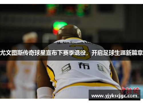 尤文图斯传奇球星宣布下赛季退役，开启足球生涯新篇章