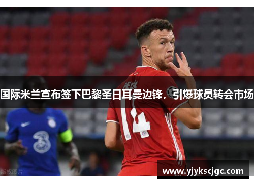 国际米兰宣布签下巴黎圣日耳曼边锋，引爆球员转会市场