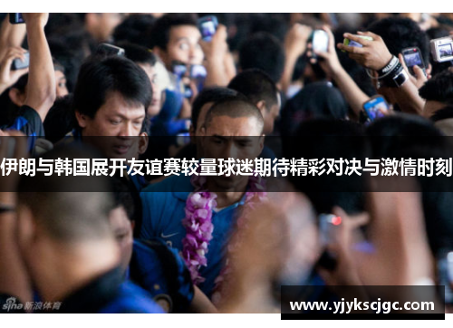 伊朗与韩国展开友谊赛较量球迷期待精彩对决与激情时刻