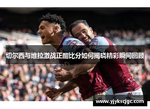 切尔西与维拉激战正酣比分如何揭晓精彩瞬间回顾